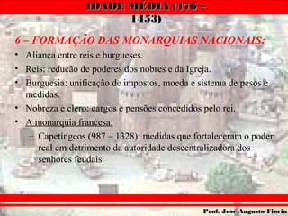 IDADE MÉDIA (476 –IDADE MÉDIA (476 –
1453)1453)
Prof. José Augusto FiorinProf. José Augusto Fiorin
6 – FORMAÇÃO DAS MONARQUIAS NACIONAIS:
• Aliança entre reis e burgueses.
• Reis: redução de poderes dos nobres e da Igreja.
• Burguesia: unificação de impostos, moeda e sistema de pesos e
medidas.
• Nobreza e clero: cargos e pensões concedidos pelo rei.
• A monarquia francesa:
– Capetíngeos (987 – 1328): medidas que fortaleceram o poder
real em detrimento da autoridade descentralizadora dos
senhores feudais.
 