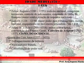 IDADE MÉDIA (476 –IDADE MÉDIA (476 –
1453)1453)
Prof. José Augusto FiorinProf. José Augusto Fiorin
Felipe Augusto (1180 – 1223): exército nacional, conquistas
territoriais, controle de subvassalos, concessão de cartas de
franquia (maior renda), criação de impostos nacionais.
Luís IX (1226 – 1270): maior poder para tribunais reais, moeda
nacional, engajamento no movimento cruzadista (São Luís).
Filipe IV, o Belo (1285 – 1314): atritos com a Igreja,
convocação dos Estados Gerais, Cativeiro de Avignon (1307 –
1377), CISMA DO OCIDENTE.
– Guerra dos Cem Anos (1337 – 1453):
Enfraquecimento da nobreza.
Nacionalismo francês.
Consolidação do poder real.
 