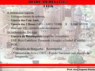 IDADE MÉDIA (476 –IDADE MÉDIA (476 –
1453)1453)
Prof. José Augusto FiorinProf. José Augusto Fiorin
• A monarquia inglesa:
– Enfraquecimento da nobreza.
– Guerra dos Cem Anos.
– Guerra das 2 Rosas (1455 – 1485): YORK X LANCASTER
– Henrique VII – centralização monárquica.
• As monarquias Ibéricas:
– Guerra de Reconquista (espírito cruzadista).
– ESP: Reis Católicos: Fernando (Aragão) e Isabel (Castela).
– POR:
Dinastia de Borgonha – Reconquista
Dinastia de Avis (1385) – Estado Nacional com aliança da
burguesia.
 