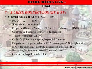 IDADE MÉDIA (476 –IDADE MÉDIA (476 –
1453)1453)
Prof. José Augusto FiorinProf. José Augusto Fiorin
7 – A CRISE DOS SÉCULOS XIV E XV:
• Guerra dos Cem Anos (1337 – 1453):
– FRA* X ING
– Sucessão do trono francês
– Filipe IV (Dinastia Valois – FRA) X Eduardo III (ING)
– Controle de Flandres (comércio de tecidos)
– 1ª fase – vantagem da ING
– Carlos V (FRA) – recuperação parcial francesa
– Disputa interna pelo poder na FRA: Armagnacs* X Borghinhões
– ING + Borguinhões: controle de quase metade da FRA.
– Recuperação francesa: Joana D’Arc + Carlos VII
– Centralização política da FRA.
 