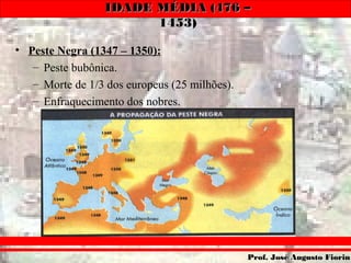 IDADE MÉDIA (476 –IDADE MÉDIA (476 –
1453)1453)
Prof. José Augusto FiorinProf. José Augusto Fiorin
• Peste Negra (1347 – 1350):
– Peste bubônica.
– Morte de 1/3 dos europeus (25 milhões).
– Enfraquecimento dos nobres.
 