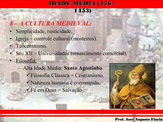 IDADE MÉDIA (476 –IDADE MÉDIA (476 –
1453)1453)
Prof. José Augusto FiorinProf. José Augusto Fiorin
8 – A CULTURA MEDIEVAL:
• Simplicidade, rusticidade.
• Igreja – controle cultural (mosteiros).
• Teocentrismo.
• Séc XII – Universidades (renascimento comercial).
• Filosofia:
– Alta Idade Média: Santo Agostinho.
Filosofia Clássica + Cristianismo.
Natureza humana é corrompida.
Fé em Deus = Salvação
 