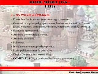 IDADE MÉDIA (476 –IDADE MÉDIA (476 –
1453)1453)
Prof. José Augusto FiorinProf. José Augusto Fiorin
2 – OS POVOS BÁRBAROS:
• Povos fora das fronteiras (sem cultura greco-romana).
• Germânicos – principal grupo (suevos, lombardos, teutônicos, francos,
godos, visigodos, ostrogodos, vândalos, burgúndios, anglos, saxões...).
• Economia agropastoril.
• Ausência de comércio e moeda.
• Ausência de escrita.
• Politeístas.
• Inicialmente sem propriedade privada.
• Poder político = casta de guerreiros.
• Direito Consuetudinário (tradição).
• COMITATUS (laços de dependência entre guerreiros).
 