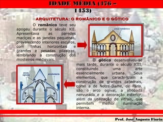 IDADE MÉDIA (476 –IDADE MÉDIA (476 –
1453)1453)
Prof. José Augusto FiorinProf. José Augusto Fiorin
ARQUITETURA: O ROMÂNICO E O GÓTICOARQUITETURA: O ROMÂNICO E O GÓTICOARQUITETURA: O ROMÂNICO E O GÓTICOARQUITETURA: O ROMÂNICO E O GÓTICO
O românico teve seu
apogeu durante o século XII.
Apresentava as paredes
maciças e as janelas pequenas,
prevalecendo interiores escuros,
com linhas horizontais e
grandes e pesadas pilastras,
lembrando a construção dos
mosteiros medievais. O gótico desenvolveu-se
mais tarde, durante o século XIII,
constituindo uma arte
essencialmente urbana. Seus
elementos, que caracterizam a
construção de grandes catedrais,
como a de Notre-Dame, de Paris,
são o arco ogival, a abóbada
nervurada e a decoração exterior,
além da utilização de vitrais, que
permitem melhor iluminação
interna.
 