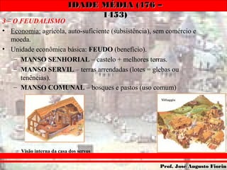 IDADE MÉDIA (476 –IDADE MÉDIA (476 –
1453)1453)
Prof. José Augusto FiorinProf. José Augusto Fiorin
3 – O FEUDALISMO
• Economia: agrícola, auto-suficiente (subsistência), sem comércio e
moeda.
• Unidade econômica básica: FEUDO (benefício).
– MANSO SENHORIAL – castelo + melhores terras.
– MANSO SERVIL – terras arrendadas (lotes = glebas ou
tenências).
– MANSO COMUNAL – bosques e pastos (uso comum)
Visão interna da casa dos servos
 
