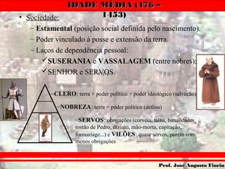IDADE MÉDIA (476 –IDADE MÉDIA (476 –
1453)1453)
Prof. José Augusto FiorinProf. José Augusto Fiorin
• Sociedade:
– Estamental (posição social definida pelo nascimento).
– Poder vinculado à posse e extensão da terra.
– Laços de dependência pessoal:
SUSERANIA e VASSALAGEM (entre nobres);
SENHOR e SERVOS.
–CLERO: terra + poder político + poder ideológico (salvação)
–NOBREZA: terra + poder político (defesa)
–SERVOS: obrigações (corvéia, talha, banalidades,
tostão de Pedro, dízimo, mão-morta, capitação,
formariage...) e VILÕES: quase servos, porém com
menos obrigações
 