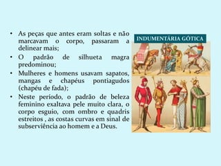 INDUMENTÁRIA GÓTICA
• As peças que antes eram soltas e não
marcavam o corpo, passaram a
delinear mais;
• O padrão de silhueta magra
predominou;
• Mulheres e homens usavam sapatos,
mangas e chapéus pontiagudos
(chapéu de fada);
• Neste período, o padrão de beleza
feminino exaltava pele muito clara, o
corpo esguio, com ombro e quadris
estreitos , as costas curvas em sinal de
subserviência ao homem e a Deus.
 