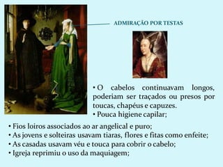 ADMIRAÇÃO POR TESTAS
• O cabelos continuavam longos,
poderiam ser traçados ou presos por
toucas, chapéus e capuzes.
• Pouca higiene capilar;
• Fios loiros associados ao ar angelical e puro;
• As jovens e solteiras usavam tiaras, flores e fitas como enfeite;
• As casadas usavam véu e touca para cobrir o cabelo;
• Igreja reprimiu o uso da maquiagem;
 