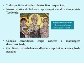 • Tudo que tinha sido descoberto ficou esquecido;
• Novos padrões de beleza: corpos esguios e altos (Imperatriz
Teodora);
• Cabelos escondidos, corpo coberto e maquiagem
desaconselhada;
• O culto ao corpo belo e saudável era reprimido pela noção de
pecado;
Imperatriz Teodora
Representadanos
mosaicosde Ravena
 