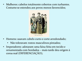 • Mulheres: cabelos totalmente cobertos com turbantes.
Costume se estendeu aos povos menos favorecidos;
• Homens: usavam cabelo curto e corte arredondado;
• Não toleravam rostos masculinos pintados;
• Imperadores: adotaram uma faixa feita em tecido e
ornamentada com bordados – mais tarde deu origem à
coroa real (DIFERENCIAÇÃO);
 