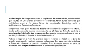 A urbanização da Europa assim como o surgimento de outros ofícios, acontecimento
que resultou em uma grande diversificação econômica, foram outros elementos que
contribuíram para o fim dessa forma de organização. Econômica, social e
politicamente a Europa transformou-se.
É importante falar que o feudalismo dependia basicamente da exploração da terra.
Sendo assim, enquanto sistema econômico, ele era atrelado ao trabalho agrícola e
à exploração do trabalho dos camponeses. Esse quadro começo a delinear-se com a
ruralização da Europa durante as invasões germânicas.
Plebeus começaram a fugir das grandes cidades romanas e estabelecer-se junto às
grandes propriedades rurais de romanos enriquecidos. Eles buscavam estar próximos
a fontes de alimentos e garantir proteção. Para conseguir ambos, as pessoas
aceitavam uma relação de servidão com o dono dessas propriedades.
 
