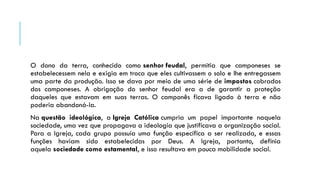 O dono da terra, conhecido como senhor feudal, permitia que camponeses se
estabelecessem nela e exigia em troca que eles cultivassem o solo e lhe entregassem
uma parte da produção. Isso se dava por meio de uma série de impostos cobrados
dos camponeses. A obrigação do senhor feudal era a de garantir a proteção
daqueles que estavam em suas terras. O camponês ficava ligado à terra e não
poderia abandoná-la.
Na questão ideológica, a Igreja Católica cumpria um papel importante naquela
sociedade, uma vez que propagava a ideologia que justificava a organização social.
Para a Igreja, cada grupo possuía uma função específica a ser realizada, e essas
funções haviam sido estabelecidas por Deus. A Igreja, portanto, definia
aquela sociedade como estamental, e isso resultava em pouca mobilidade social.
 