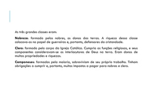As três grandes classes eram:
Nobreza: formada pelos nobres, os donos das terras. A riqueza dessa classe
colocava-os no papel de guerreiros e, portanto, defensores da cristandade.
Clero: formado pelo corpo da Igreja Católica. Cumpria as funções religiosas, e seus
componentes consideravam-se os interlocutores de Deus na terra. Eram donos de
muitas propriedades e riquezas.
Camponeses: formados pela maioria, sobreviviam de seu próprio trabalho. Tinham
obrigações a cumprir e, portanto, muitos impostos a pagar para nobres e clero.
 