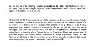 UMA FALA DE UM BISPO FRANCÊS, CHAMADO ADALBERON DE LAON, É BASTANTE CONHECIDA E
UTILIZADA COMO EXEMPLIFICAÇÃO DE COMO A IGREJA ENXERGAVA OS PAPÉIS DE CADA GRUPO NA
SOCIEDADE MEDIEVAL. SEGUE O TRECHO:
O domínio da fé é uno, mas há um triplo estatuto na Ordem. A lei humana impõe
duas condições: o nobre e o servo não estão submetidos ao mesmo regime. Os
guerreiros são protetores das igrejas. Eles defendem os poderosos e os fracos,
protegem todo mundo, inclusive a si próprios. Os servos, por sua vez, têm outra
condição. Esta raça de infelizes não tem nada sem sofrimento. Fornecer a todos
alimentos e vestimenta: eia a função do servo. A casa de Deus, que parece una, é
portanto tripla: uns rezam, outros combatem e outros trabalham. Todos os três
formam um conjunto e não se separam: a obra de uns permite o trabalho dos outros
dois e cada qual por sua vez presta seu apoio aos outros|2|.
 