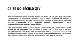 CRISE DO SÉCULO XIV
A Europa medieval entrou em crise, a partir do século XIV, por uma série de fatores.
Primeiramente, é importante considerar que, a partir do século XI, embora o
feudalismo estivesse no seu auge, transformações começaram a ocorrer no continente
europeu. A população e a produção agrícola aumentaram, e houve
um renascimento do comércio e das cidades.
Esse renascimento gerou transformações significativas na organização social.
A sucessão de catástrofes que marcaram o século XIV fez com que o medievo
entrasse em crise. Esse século ficou marcado por guerras, revoltas de camponeses e
de trabalhadores urbanos, fome e peste. Houve também colheitas ruins que levaram
a um aumento significativo do preço do alimento, o que resultou em fome.
 