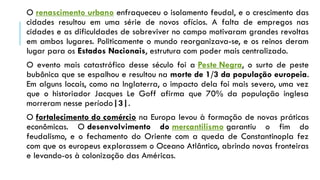 O renascimento urbano enfraqueceu o isolamento feudal, e o crescimento das
cidades resultou em uma série de novos ofícios. A falta de empregos nas
cidades e as dificuldades de sobreviver no campo motivaram grandes revoltas
em ambos lugares. Politicamente o mundo reorganizava-se, e os reinos deram
lugar para os Estados Nacionais, estrutura com poder mais centralizado.
O evento mais catastrófico desse século foi a Peste Negra, o surto de peste
bubônica que se espalhou e resultou na morte de 1/3 da população europeia.
Em alguns locais, como na Inglaterra, o impacto dela foi mais severo, uma vez
que o historiador Jacques Le Goff afirma que 70% da população inglesa
morreram nesse período|3|.
O fortalecimento do comércio na Europa levou à formação de novas práticas
econômicas. O desenvolvimento do mercantilismo garantiu o fim do
feudalismo, e o fechamento do Oriente com a queda de Constantinopla fez
com que os europeus explorassem o Oceano Atlântico, abrindo novas fronteiras
e levando-os à colonização das Américas.
 