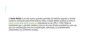 A Idade Média é um dos quatro grandes períodos da história segundo a divisão
moderna realizada pelos historiadores. Nela a Idade Média localiza-se entre a
Idade Antiga e a Idade Moderna, estendendo-se de 476 a 1453. Sabe-se
atualmente que o período medievo trata-se de uma divisão eurocêntrica, uma vez
que sua consideração leva em consideração, sobretudo, os acontecimentos
relacionados ao continente europeu.
 