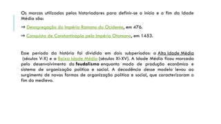 Os marcos utilizados pelos historiadores para definir-se o início e o fim da Idade
Média são:
⇒ Desagregação do Império Romano do Ocidente, em 476.
⇒ Conquista de Constantinopla pelo Império Otomano, em 1453.
Esse período da história foi dividido em dois subperíodos: a Alta Idade Média
(séculos V-X) e a Baixa Idade Média (séculos XI-XV). A Idade Média ficou marcada
pelo desenvolvimento do feudalismo enquanto modo de produção econômico e
sistema de organização política e social. A decadência desse modelo levou ao
surgimento de novas formas de organização política e social, que caracterizaram o
fim do medievo.
 