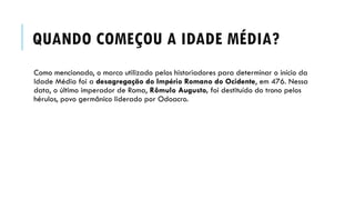 QUANDO COMEÇOU A IDADE MÉDIA?
Como mencionado, o marco utilizado pelos historiadores para determinar o início da
Idade Média foi a desagregação do Império Romano do Ocidente, em 476. Nessa
data, o último imperador de Roma, Rômulo Augusto, foi destituído do trono pelos
hérulos, povo germânico liderado por Odoacro.
 