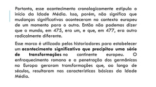 Portanto, esse acontecimento cronologicamente estipula o
início da Idade Média. Isso, porém, não significa que
mudanças significativas aconteceram no contexto europeu
de um momento para o outro. Então não podemos dizer
que o mundo, em 475, era um, e que, em 477, era outro
radicalmente diferente.
Esse marco é utilizado pelos historiadores para estabelecer
um acontecimento significativo que precipitou uma série
de transformações no continente europeu. O
enfraquecimento romano e a penetração dos germânicos
na Europa geraram transformações que, ao longo de
séculos, resultaram nas características básicas da Idade
Média.
 