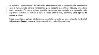 A palavra “renascimento” foi utilizada exatamente com o propósito de demonstrar
que a humanidade estava renascendo pelo resgate da cultura clássica, entendida
como superior. Os renascentistas consideravam que seu período era marcado pelo
esplendor artístico e cultural e que a Idade Média era, portanto, uma época de
atraso e ruína.
Esses conceitos negativos ajudaram a consolidar a ideia de que a Idade Média foi
a Idade das Trevas, o que é bastante criticado pelos historiadores.
 