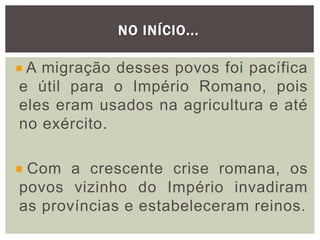 NO INÍCIO...
A migração desses povos foi pacífica
e útil para o Império Romano, pois
eles eram usados na agricultura e até
no exército.
Com a crescente crise romana, os
povos vizinho do Império invadiram
as províncias e estabeleceram reinos.
 
