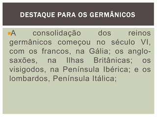 DESTAQUE PARA OS GERMÂNICOS
A consolidação dos reinos
germânicos começou no século VI,
com os francos, na Gália; os anglo-
saxões, na Ilhas Britânicas; os
visigodos, na Península Ibérica; e os
lombardos, Península Itálica;
 