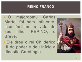 O majordomu Carlos
Martel foi bem influente,
isso facilitou a vida de
seu filho, PEPINO, o
Breve.
Ele tirou o rei Childerico
III do poder e deu início a
dinastia Carolíngia.
REINO FRANCO
16
 