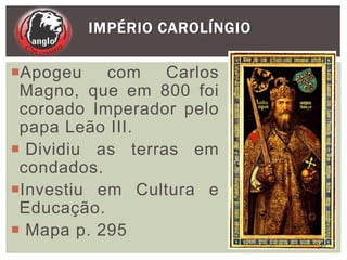 Apogeu com Carlos
Magno, que em 800 foi
coroado Imperador pelo
papa Leão III.
 Dividiu as terras em
condados.
Investiu em Cultura e
Educação.
 Mapa p. 295
IMPÉRIO CAROLÍNGIO
17
 