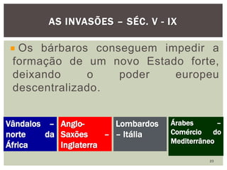 Os bárbaros conseguem impedir a
formação de um novo Estado forte,
deixando o poder europeu
descentralizado.
AS INVASÕES – SÉC. V - IX
Vândalos –
norte da
África
Anglo-
Saxões –
Inglaterra
Lombardos
– Itália
Árabes –
Comércio do
Mediterrâneo
23
 