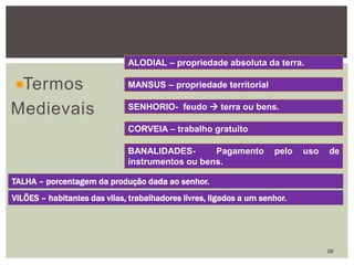Termos
Medievais
ALODIAL – propriedade absoluta da terra.
MANSUS – propriedade territorial
SENHORIO- feudo  terra ou bens.
CORVEIA – trabalho gratuito
BANALIDADES- Pagamento pelo uso de
instrumentos ou bens.
TALHA – porcentagem da produção dada ao senhor.
VILÕES – habitantes das vilas, trabalhadores livres, ligados a um senhor.
28
 