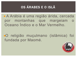 OS ÁRABES E O ISLÃ
A Arábia é uma região árida, cercada
por montanhas que margeiam o
Oceano Índico e o Mar Vermelho.
O religião muçulmano (islâmica) foi
fundada por Maomé.
 