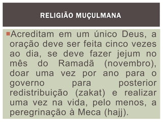 RELIGIÃO MUÇULMANA
Acreditam em um único Deus, a
oração deve ser feita cinco vezes
ao dia, se deve fazer jejum no
mês do Ramadã (novembro),
doar uma vez por ano para o
governo para posterior
redistribuição (zakat) e realizar
uma vez na vida, pelo menos, a
peregrinação à Meca (hajj).
 
