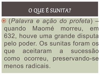 O QUE É SUNITA?
 (Palavra e ação do profeta) –
quando Maomé morreu, em
632, houve uma grande disputa
pelo poder. Os sunitas foram os
que aceitaram a sucessão
como ocorreu, preservando-se
menos radicais.
 