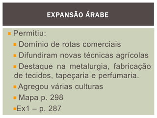 EXPANSÃO ÁRABE
Permitiu:
Domínio de rotas comerciais
Difundiram novas técnicas agrícolas
Destaque na metalurgia, fabricação
de tecidos, tapeçaria e perfumaria.
Agregou várias culturas
Mapa p. 298
Ex1 – p. 287
 
