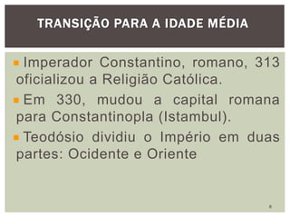Imperador Constantino, romano, 313
oficializou a Religião Católica.
Em 330, mudou a capital romana
para Constantinopla (Istambul).
Teodósio dividiu o Império em duas
partes: Ocidente e Oriente
TRANSIÇÃO PARA A IDADE MÉDIA
6
 