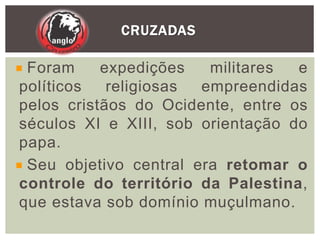 CRUZADAS
Foram expedições militares e
políticos religiosas empreendidas
pelos cristãos do Ocidente, entre os
séculos XI e XIII, sob orientação do
papa.
Seu objetivo central era retomar o
controle do território da Palestina,
que estava sob domínio muçulmano.
 
