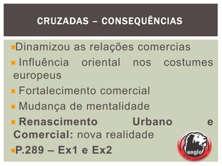 CRUZADAS – CONSEQUÊNCIAS
Dinamizou as relações comercias
Influência oriental nos costumes
europeus
Fortalecimento comercial
Mudança de mentalidade
Renascimento Urbano e
Comercial: nova realidade
P.289 – Ex1 e Ex2
 