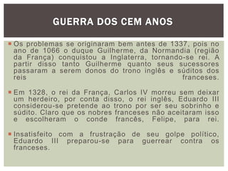 GUERRA DOS CEM ANOS
 Os problemas se originaram bem antes de 1337, pois no
ano de 1066 o duque Guilherme, da Normandia (região
da França) conquistou a Inglaterra, tornando-se rei. A
partir disso tanto Guilherme quanto seus sucessores
passaram a serem donos do trono inglês e súditos dos
reis franceses.
 Em 1328, o rei da França, Carlos IV morreu sem deixar
um herdeiro, por conta disso, o rei inglês, Eduardo III
considerou-se pretende ao trono por ser seu sobrinho e
súdito. Claro que os nobres franceses não aceitaram isso
e escolheram o conde francês, Felipe, para rei.
 Insatisfeito com a frustração de seu golpe político,
Eduardo III preparou-se para guerrear contra os
franceses.
 