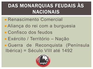 DAS MONARQUIAS FEUDAIS ÀS
NACIONAIS
Renascimento Comercial
Aliança do rei com a burguesia
Confisco dos feudos
Exército / Território – Nação
Guerra de Reconquista (Península
Ibérica) = Século VIII até 1492
 