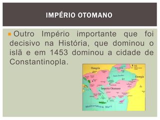 IMPÉRIO OTOMANO
Outro Império importante que foi
decisivo na História, que dominou o
islã e em 1453 dominou a cidade de
Constantinopla.
 