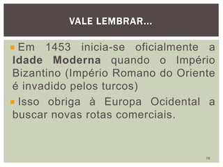 Em 1453 inicia-se oficialmente a
Idade Moderna quando o Império
Bizantino (Império Romano do Oriente
é invadido pelos turcos)
Isso obriga à Europa Ocidental a
buscar novas rotas comerciais.
VALE LEMBRAR...
75
 