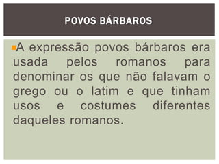 POVOS BÁRBAROS
A expressão povos bárbaros era
usada pelos romanos para
denominar os que não falavam o
grego ou o latim e que tinham
usos e costumes diferentes
daqueles romanos.
 
