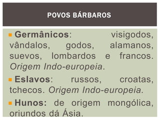POVOS BÁRBAROS
Germânicos: visigodos,
vândalos, godos, alamanos,
suevos, lombardos e francos.
Origem Indo-europeia.
Eslavos: russos, croatas,
tchecos. Origem Indo-europeia.
Hunos: de origem mongólica,
oriundos dá Ásia.
 