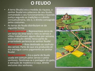 O FEUDO
• A terra (feudo) era a medida da riqueza, o
senhor feudal era soberano de seu feudo,
comandado o seu funcionamento e fazendo
justiça segundo as tradições e o direito
consuetudinário, isto é, o direito consagrado
pelos costumes.
• As terras do feudo distribuíam-se da
seguinte forma:
• Manso senhorial – Representava cerca de
um terço da área total e nela os servos e
vilões trabalhavam alguns dias por semana,
toda produção obtida nessa parte da
propriedade pertencia ao senhor feudal.
• Manso servil – Área destinada ao usufruto
dos servos. Parte do que era produzido ali
era entregue como pagamento ao senhor
feudal.
• Terras comunais – Era a parte do feudo
usada em comum pelos servos e pelos
senhores. Destinava-se à pastagem do gado,
à extração de madeira e à caça, direito
exclusivo dos senhores.
 