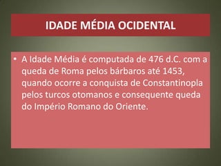 IDADE MÉDIA OCIDENTAL
• A Idade Média é computada de 476 d.C. com a
queda de Roma pelos bárbaros até 1453,
quando ocorre a conquista de Constantinopla
pelos turcos otomanos e consequente queda
do Império Romano do Oriente.
 