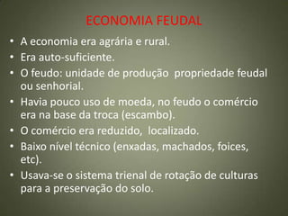 ECONOMIA FEUDAL
• A economia era agrária e rural.
• Era auto-suficiente.
• O feudo: unidade de produção propriedade feudal
ou senhorial.
• Havia pouco uso de moeda, no feudo o comércio
era na base da troca (escambo).
• O comércio era reduzido, localizado.
• Baixo nível técnico (enxadas, machados, foices,
etc).
• Usava-se o sistema trienal de rotação de culturas
para a preservação do solo.
 