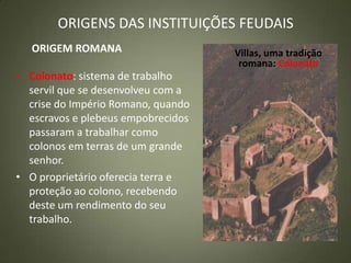 ORIGENS DAS INSTITUIÇÕES FEUDAIS
ORIGEM ROMANA
• Colonato: sistema de trabalho
servil que se desenvolveu com a
crise do Império Romano, quando
escravos e plebeus empobrecidos
passaram a trabalhar como
colonos em terras de um grande
senhor.
• O proprietário oferecia terra e
proteção ao colono, recebendo
deste um rendimento do seu
trabalho.
Villas, uma tradição
romana: Colonato
 