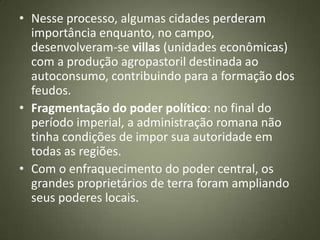 • Nesse processo, algumas cidades perderam
importância enquanto, no campo,
desenvolveram-se villas (unidades econômicas)
com a produção agropastoril destinada ao
autoconsumo, contribuindo para a formação dos
feudos.
• Fragmentação do poder político: no final do
período imperial, a administração romana não
tinha condições de impor sua autoridade em
todas as regiões.
• Com o enfraquecimento do poder central, os
grandes proprietários de terra foram ampliando
seus poderes locais.
 