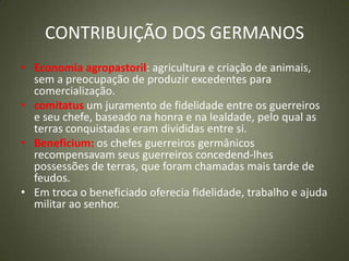 CONTRIBUIÇÃO DOS GERMANOS
• Economia agropastoril: agricultura e criação de animais,
sem a preocupação de produzir excedentes para
comercialização.
• comitatus um juramento de fidelidade entre os guerreiros
e seu chefe, baseado na honra e na lealdade, pelo qual as
terras conquistadas eram divididas entre si.
• Beneficium: os chefes guerreiros germânicos
recompensavam seus guerreiros concedend-lhes
possessões de terras, que foram chamadas mais tarde de
feudos.
• Em troca o beneficiado oferecia fidelidade, trabalho e ajuda
militar ao senhor.
 